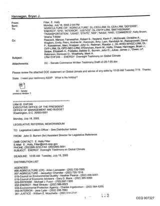 Hanne~an, B~an J.
From:                      Fitter, E. Holly
Sent:                      Monday, July 18, 2005 2:04 PM
To:                        ’AGRICULTURE-CR’; ’AGRICULTURE’; DL-CEQ-LRM; DL-CEA-LRM; ’DEFENSE’;
                           ’ENERGY’; ’EPA’; ’INTERIOR’; ’JUSTICE’; DL-OSTP-LRM; ’SMITHSONIAN’;
                           ’TRANSPORTATION’; ’USAID’; ’STATE’; ’NSF’; ’NASA’; ’HHS’; ’COMMERCE’; Kelly Brown;
                           ’Ahsha Tribble’
                           Peacock, Marcus; Fairweather, Robert S.; Neyland, Kevin F.; McDonald, Christine A.;
                           Woglom, Emily; Petro, Andrea M.; Kaminski, Amy; Lyon, Randolph M.; Radzanowski, David
                           P.; Kesselman, Marc; Knepper, John G.; Rettman, Rosalyn J.; DL-WHO-WHGC-LRM; DL-
                           OVP-LRM; DL-OPD-NEC-LRM; O’Donovan, Kevin M.; Hutto, Chase; Hannegan, Bryan J.;
                           Stolpe, Elizabeth A.; Fiddelke, Debbie S.; Bumim, John D.; Jukes, James J.; ’Owen, Lil’;
                            Robinson, Donovan O.; Weatherly, Mark A.
Subject:                    LRM EHF249 - - ENERGY Oversight Testimony on Global Climate

Attachments:                DC - Senate Commerce Written Testimony Draft v3 20-7-05.doc


Please review the attached DOE statement on Global climate and advise of any edits by 10:00 AM Tuesday 7/19. Thanks.

State: I need your testimony ASAP. What is the holdup?



  DC - Senate
ommerce Written T.



 LRM ID: EHF249
 EXECUTIVE OFFICE OF THE PRESIDENT
 OFFICE OF MANAGEMENT AND BUDGET
 Washington, D.C. 20503-0001

 Monday, July 18, 2005

 LEGISLATIVE REFERRAL MEMORANDUM
 TO: Legislative Liaison Officer - See Distribution below
 FROM: John D. Burnim (for) Assistant Director for Legislative Reference

 OMB CONTACT: E. Holly Fitter               ,
 E-Mail: E. Holly_Fitter@omb.eop.gov
 PHONE: (~-02)395-3233 FAX: (202)395-5691
 SUBJECT: ENERGY Oversight Testimony on Global Climate

 DEADLINE: 10:00 AM Tuesday, July 19, 2005

 DISTRIBUTION LIST

 AGENCIES:
 006-AGRICULTURE (CR) - Aden Lancaster - (202) 720-7095
 007-AGRICULTURE - Jacquelyn Chandler - (202) 720-1516
 019-Council on Environmental Quality’- Heather Pearce - (202) 456-6461
 018-Council of Economic Advisers - Gary D. Blank - (202) 395-5084
 029-DEFENSE - Michael J. Fucci - (703) 697-1305
 032-ENERGY - Neal Strauss - (202) 586-9523
 033-Environmental Protection Agency - Charles Ingebretson - (202) 564-5200
  059-INTERIOR - Jane Lyder - (202) 208-7693
  061-JUSTICE - William E. Moschella - (202) 514-2141
                                                                                                        CEQ 007327
 