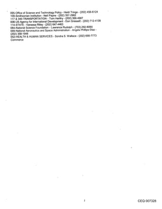 095-Office of Science and Technology Policy - Heidi Tfinge - (202) 456-6124
109-Smithsonian Institution - Nell Payne - (202) 357-2962
117 & 340-TRANSPORTATION - Tom Herlihy - (202) 366-4687
008-US Agency for International Development - Don Gressett - (202) 712-4139
114-STATE - Vanessa Rilley - (202) 647-4463
084-National Science Foundation - Lawrence Rudolph - (703) 292-8060
069-National Aeronautics and Space Administration - Angela Phillips Diaz -
(202) 358-1948
052-HEALTH & HUMAN SERVICES - Sondra S. Wallace - (202) 690-7773
Commerce




                                                                              CEQ 007328
 