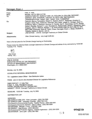 .Hanne~ian, B~an J.                                                                                             --
From:                     Fitter, E. Holly
Sent:                     Monday, July 18, 2005 2:47 PM
To:                       ’AGRICULTURE-CR’; ’AGRICULTURE’; DL-CEQ-LRM; DL-CEA-LRM; ’DEFENSE’;
                          ’ENERGY’; ’EPA’; ’INTERIOR’; ’JUSTICE’; DL-OSTP-LRM; ’SMITHSONIAN’;
                          ’TRANSPORTATION’; ’USAID’; ’NSF’; ’NASA’; ’HHS’; ’COMMERCE’
Cc:                       Peacock, Marcus; Fairweather, Robert S.; Neyland, Kevin F.; McDonald, Christine A.;
                          Woglom, Emily; Petro, Andrea M.; Kaminski, Amy; Pipan, Joseph G.; Horrigan, Sarah G.;
                          Weatherly, Mark A.; Robinson, Donovan O.; Parriott, Joel R.; Sommadpa, Leo M.; Sandoli,
                           Robert; Chandler, Richard F.; Lyon, Randolph M.; Radzanowski, David P.; Kesselman, Marc;
                           Knepper, John G.; Rettman, Rosalyn J.; DL-WHO-WHGC-LRM; DL-OVP-LRM; DL-OPD-
                           NEC-LRM; O’Donovan, Kevin M.; Hutto, Chase; Hannegan, Bryan J.; Stolpe, Elizabeth A.;
                           Fiddelke, Debbie S.; Burnim, John D.
Subject:                   LRM EHF250 - - STATE Oversight Testimony on Global Climate

Attachments:               Vitter Climate hearing - very rough draft.doc


Here is the last piece for the Climate change hearing on Wednesday.
Please review the attached State oversight statement on Climate Change and advise of any comments by 10:00 AM
Tuesday 7/19. Thanks.



  Vitter Climate
 hearing - very ...


LRM ID: EHF250
EXECUTIVE OFFICE OF THE PRESIDENT
OFFICE OF MANAGEMENT AND BUDGET
Washington, D.C. 20503-0001


Monday, July 18, 2005

 LEGISLATIVE REFERRAL MEMORANDUM

TO: Legislative Liaison Officer - See Distribution below

 FROM: John D. Burnim (for) Assistant Director for Legislative Reference
 OMB CONTACT: E. Holly Fitter
 E-Mail: E._Holly_Fitter@omb.eop.gov
 PHONE: (202)395-3233 FAX: (202)395-5691
 SUBJECT: STATE Oversight Testimony on Global Climate

 DEADLINE: 10:00 AM Tuesday, July 19, 2005

 DISTRIBUTION LIST

 AGENCIES:
 006-AGRICULTURE (CR) - Arlen Lancaster - (202) 720-7095
 007-AGRICULTURE - Jacquelyn Chandler- (202) 720-1516
 019-Council on Environmental Quality - Heather Pearce - (202) 456-6461
 018-Council of Economic Advisers - Gary D. Blank - (202) 395-5084
 029-DEFENSE - Michael J. Fucci - (703) 697-1305
 032-ENERGY - Neal Strauss - (202) 586-9523
 033-Environmental Protection Agency - Charles Ingebretson - (202) 564-5200
 059-INTERIOR - Jane Lyder - (202) 208-7693
                                                                                                       CEQ 007330
 