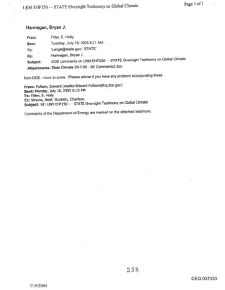 L,RM EHF250 - - STATE Oversight Testimony on Global Climate                                  Page 1 of 1



 Hannegan, Bryan J.

 From:          Fitter, E. Holly
 Sent:          Tuesday, July 19, 2005 9:21 AM
 To:            ’LangA@state.gov’; ’STATE’
 Cc:            Hannegan, Bryan J.
 Subject:       DOE comments on LRM EHF250 - - STATE Oversight Testimony on Global Climate
 Attachments: State Climate 20-7-05 - SE Comments2.doc

from DOE - more to come. Please advise if you have any problem incorporating these.

From: Pulliam, Edward [mailto:Edward.Pulliam@hq.doe.gov]
Sent; Monday, July 18, 2005 6:25 PM
To= Filter, E. Holly
Cc; Strauss~ Neal; Sturbitts, Charlene
Subject; RE: LRM EHF250 - - STATE Oversight Testimony on Global Climate

Comments of the Department of Energy are marked on the attached testimony.




                                                                                               CEQ 007333
   7/19/2005
 