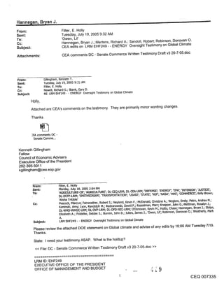 _Hanne~an, Bn/an J.                                                                                         ,                            ~

From:                           Fitter, E. Holly
Sent:                           Tuesday, July 19, 2005 9:32 AM
To:                             ’Owen, Lil’
Cc:                             Hannegan, Bryan J.; Mertens, Richard A.; Sandoli, Robert; Robinson, Donovan O.
Subject:                        CEA edits on LRM EHF249 - - ENERGY Oversight Testimony on Global Climate

Attachments:                     CEA comments DC - Senate Commerce Written Testimony Draft v3 20-7-05.doc




From ."             Gillingham, Kenneth T.
Sent:               Tuesday, July 19, 2005 9:21 AM
To:                 Fitter, E. Holly
                    Newell, Richard G.; Blank, Gary D.
Subject:            RE: LRM EHF249 - - ENERGY Oversight Testimony on Global Climate

           Holly,
           Attached are CEA’s comments on the testimony. They are primarily minor wording changes.

           Thanks



           :EA comments DC -
             Senate Comme...


 Kenneth Gillingham
 Fellow
 Council of Economic Advisers
 Executive Office of the President
 202-395-5011
 kgillingham@cea.eop.gov



            From;              Fitter, E. Holly
            Sent=              Monday, July 18, 2005 2:04 PM
            To."               ’AGP.JCULTURE-CR’; ’AGP&CULTURE’; DL-CEO.-LRM; DL-CEA-LPJVl; ~DEFENSE’; ’ENERGY’; ’EPA’; ’INTER[OR’; ’.JUSTICE’;
                               DL-OSTP-LRPI; ’SMt-I’HSON[AN’; qRANSPORTAT[ON’; ’USA[D’; ’STATE’; ’NSF’; ’NASA’; ’HHS’; ’COMMERCE’; Kelly Brown;

            Cc:                ’Ahsha Tdbble’ Fairweather, Robert S.; Neyland, Kevin F.; McDonald, Chd~ne A.; Woglom, Emily; Peb’o, Andrea M.;
                                Peacock, Marcus;
                               Kaminski, Amy; Lyon, Randolph M.; Radzanowski, David P.; Kesselman, Marc; Knepper, lohn G.;:Rettman, Rosalyn .1.;
                               DL-WHO-WHGC-LRM; DL-OVP-LRM; DL-OPD-NEC-LRM; O’Donovan, Kevin M.; Hutto, Chase; Hannegan, Bryan 3.; Stolpe,
                               Elizabeth A.; Fiddelke, Debbie S.; Bumim, .lohn D.; .]ukes, .]ames .].; ’Owen, UI’; Robinson, Donovan O.; Weathedy, Mark
                               A.
            Subject:           LRM EHF249 - - ENERGY Oversight Te~mony on Global Climate
           Please review the attached DOE statement on Global climate and advise of any edits by 10:00 AM Tuesday 7/19.
           Thanks.

            State: I need your testimony ASAPo What is the holdup?
             << File: DC - Senate Commerce Written Testimony Draft v3 20-7-05.doc >>


             LRM ID: EHF249
             EXECUTIVE OFFICE OF THE PRESIDENT
             OFFICE OF MANAGEMENT AND BUDGET
                                                                                                                                   CEQ 007335
 