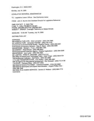 Washington, D.C. 20503-0001

Monday, July 18, 2005

LEGISLATIVE REFERRAL MEMORANDUM

TO: Legislative Liaison Officer - See Distribution below
FROM: John D. Burnim (for) Assistant Director for Legislative Reference

OMB CONTACT: E. Holly Fitter
E-Mail: E._Holly_Fitter@omb.eop.gov
PHONE: (202)395-3233 FAX: (202)395-5691
SUBJECT: ENERGY Oversight Testimony on Global Climate

DEADLINE: 10:00 AM Tuesday, July 19, 2005

DISTRIBUTION LIST

AGENCIES:
006-AGRICULTURE (CR) - Aden Lancaster - (202) 720-7095
007-AGRICULTURE - Jacquelyn Chandler - (202) 720-1516
019-Council on Environmental Quality - Heather Pearce - (202) 456-6461
018-Council of Economic Advisers - Gary D. Blank - (202) 395-5084
029-DEFENSE- Michael J. Fucci- (703)697-1305
032-ENERGY - Neal Strauss - (202) 586-9523
033-Environmental Protection Agency - Charles Ingebretson - (202) 564-5200
059-INTERIOR - Jane Lyder - (202) 208-7693
061-JUSTICE - William E. Moschella - (202) 514-2141
095-Office of Science and Technology Policy - Heidi Tringe - (202) 456-6124
 109-Smithsonian Institution - Nell Payne- (202) 357-2962
 117 & 340-TRANSPORTATION - Tom Herlihy - (202) 366-4687
 008-US Agency for International Development - Don Gressett - (202) 712-4139
 114-STATE -Vanessa Rilley- (202) 647-4463
 084-National Science Foundation - Lawrence Rudolph - (703) 292-8060
 069-National Aeronautics and Space Administration - Angela Phillips Diaz -
 (202) 358-1948
 052-HEALTH & HUMAN SERVICES - Sondra S. Wallace - (202) 690-7773
 Commerce




                                                                               CEQ 007336
 
