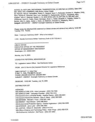 LRM EHF249 - - ENERGY Oversight Testimony on Global Climate                                      Page 2 of 3


     JUSTICE; DL-OSTP-LRM; SMITHSONIAN; TRANSPORTATION; GC.OMB Mail List (USAID); State-LRM;
     NSF; NASA; HHS~ COMMERCE; Kelly Brown; Ahsha Tribble
     Co: Peacock, Marcus; Fairweather, Robert S.; Neyland, Kevin F.; McDonald, Christine A.; Woglom, Emily;
     Petro, Andrea M.; Kaminski, Amy; Lyon, Randolph M.; Radzanowski, David P.; Kesselman, Marc;
     Knepper, John G.; Rettman, Rosalyn J.; DL-WHO-WHGC-LRM; DL-OVP-LRM; DL-OPD-NEC-LRM;
     O’Donovan, Kevin M.; Hutto, Chase; Hannegan, Bryan J.; Stolpe, Elizabeth A.; Fiddelke, Debbie S.;
     Bumim, John D.; Jukes, James J.; Owen, Lil; Robinson, Donovan 0.; Weatherly, Mark A.
     Subje~: LRM EHF249 - - ENERGY Oversight Testimony on Global Climate


      Please review the attached DOE statement on Global climate and advise of any edits by 10:00 AM
      Tuesday 7/19. Thanks.

      State: I need your testimony ASAP. What is the holdup?

      <<DC - Senate Commerce Written Testimony Draft v3 20-7-05.doc>>


      LRM ID: EHF249
      EXECUTIVE OFFICE OF THE PRESIDENT
      OFFICE OF MANAGEMENT AND BUDGET
      Washington, D.C. 20503-0001

      Monday, July 18, 2005

      LEGISLATIVE REFERRAL MEMORANDUM

       TO: Legislative Liaison Officer - See Distribution below

       FROM: John D. Burnim (for) Assistant Director for Legislative Reference

       OMB CONTACT: E. Holly Fitter
       E-Mail: E._Holly_Fitter@omb.eop.gov
       PHONE: (202)395-3233 FAX: (202)395-5691
       SUBJECT: ENERGY Oversight Testimony on Global Climate

       DEADLINE: 10:00 AM Tuesday, July 19, 2005

       DISTRIBUTION LIST

       AGENCIES:
       006-AGRICULTURE (CR) - Aden Lancaster - (202) 720-7095
       007-AGRICULTURE - Jacquelyn Chandler- (202) 720-1516
       019-Council on Envi, onmental Quality - Heather Pearce - (202) 456-6461
       018-Council of Economic Advisers - Gary D. Blank - (202) 395-5084
       029-DEFENSE - Michael J. Fucci - (703) 697-1305
       032-ENERGY - Neal Strauss - (202) 586-9523
       033-Environmental Protection Agency - Charles Ingebretson - (202) 564-5200
        059-INTERIOR - Jane Lyder - (202) 208-7693
        061-JUSTICE - William E. Moschella - (202) 514-2141
        095-Office of Science and Technology Policy - Heidi Tringe - (202) 456-6124
        109-Smithsonian Institution - Nell Payne - (202) 357-2962

                                                                                                     CEQ 007339
  7/19/2005
 