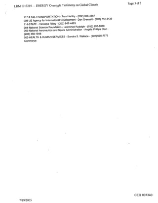 LRM EHF249 - - ENERGY Oversight Testimony on Global Climate                         Page 3 of 3


      117 & 340-TRANSPORTATION - Tom Herlihy - (202) 366-4687
      008-US Agency for International Development - Don Gressett - (202) 712-4139
      114-STATE - Vanessa Rilley - (202) 647-4463
      084-National Science Foundation - Lawrence Rudolph - (703) 292-8060
      069-National Aeronautics and Space Administration - Angela Phillips Diaz -
      (202) 358-1948
      052-HEALTH & HUMAN SERVICES - Sondra S. Wallace - (202) 690-7773
      Commerce




                                                                                       CEQ 007340
   7/19/2005
 