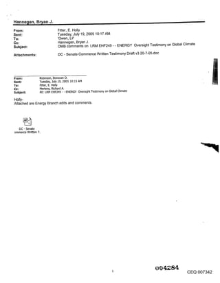 Hanne~an, B~an J.                                                                                           ,,,
From:                         Fitter, E. Holly
Sent:                         Tuesday, July 19, 2005 10:17 AM
To:                           ’Owen, Lil’
Cc:                           Hannegan, Bryan J.
Subject:                      OMB comments on LRM EHF249 - - ENERGY Oversight Testimony on Global Climate

Attachments:                  DC - Senate Commerce Written Testimony Draft v3 20-7-05.doc




From:            Robinson, Donovan O.
Sent:            Tuesday, July 19, 2005 10:15 AM
To:              Fitter, E. Holly
                 Mertens, Richard A.
Subject:         RE: LRM EHF249 - - ENERGY Oversight Testimony on Global Climate

Holly-
Attached are Energy Branch edits and comments.




  DC - Senate
ommerce Written T.




                                                                                       004 84
                                                                                                    CEQ 007342
 