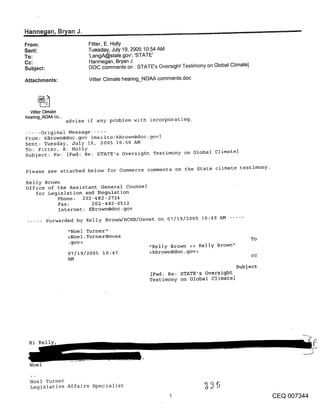 ~
Hanne~ian, Bryan J.                           . ......
From:                       Fitter, E. Holly
Sent:                       Tuesday, July 19, 2005 10:54 AM
To:                         ’LangA@state.gov’; ’STATE’
Cc:                         Hannegan, Bryan J.
Subject:                    DOC comments on " STATE’s Oversight Testimony on Global Climate]

Attachments:                Vitter Climate hearing_NOAA comments.doc




  Vitter Climate
hearing_NOAA co...
                     advise if any problem with incorporating.

..... Original Message .....
From: kBrown@doc.gov [mailto:kBrown@doc.~ov]
Sent: Tuesday, July 19, 2005 10:50 AM
To: Fitter, E. Holly
Subject: Fw: [Fwd: Re: STATE’s Oversight Testimony on Global climate]

Please see attached below for Commerce comments on the State climate testimony.

Kelly Brown
office of the Assistant General Counsel
   for Legislation and Regulation
           Phone: 202-482-2724
           Fax:       202-482-0512
           Internet: KBrown@doc.gov
           Forwarded by Kelly Browr~/HCHB/Osnet on 07/19/2005 10:49 AM

                     "Noel Turner"
                     <Noel.Turner@noaa                                                         To
                     .gov>
                                                     "Kelly Brown >> Kelly Brown"
                     07/19/2005 10:47                <kbrown@doc.gov>
                                                                                               cc
                     AM
                                                                                       Subject
                                                      [Fwd: Re: STATE’s Oversight
                                                     Testimony on Global Climate]




 Hi Kelly,


  Noel

  Noel Turner
  Legislative Affairs Specialist
                                                                                                    CEQ 007344
 