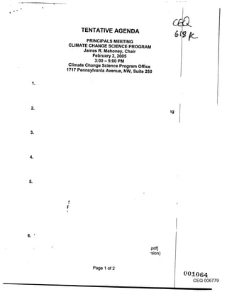 TENTATIVE AGENDA
             PRINCIPALS MEETING
     CLIMATE CHANGE SCIENCE PROGRAM
            James R. Mahoney, Chair
               February 2, 2005
                3:00 - 5:00 PM
     Climate Change Science Program Office
    1717 Pennsylvania Avenue, NW, Suite 250




B




o




                                        .pdf]
                                        "sion)


               Page 1 of 2

                                                 CEQ 006779
 