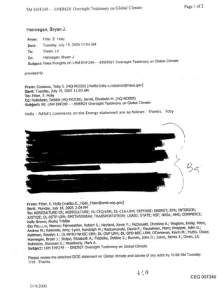 RM EHF249 - - ENERGY Oversight Testimony on Global Climate                                    Page 1 of 2



 Hannegan, Bryan J.

 From:     Fitter. E Holly
 Sent:     Tuesday. July 19, 2005 11:04 AM
 To:       ’Owen. Lil’
  Cc:      Hannegan. Bryan J.
  Subject: Nasa thoughts on LRM EHF249 - - ENERGY Oversight Testimony on Global Climate

provided fyi


From: Costanzo, Toby S. (HQ-NC020) [rriailto:toby.s.costanzo@nasa.gov]
Sent: Tuesday, July 19, 2005 11:03 AM
To: Fitter, E. Holly
Cc~ Hollebeke, Debbie (HQ-NC030); Jarrell, Elizabeth M. (HQ-NCO00)
Subject; RE: LRM EHF249 - - ENERGY Oversight Testimony on Global Climate

Holly - NASA’s comments on the Energy statement are as follows. Thanks. Toby




 From: Fitter, E. Holly [mailto: E._Holly_Fitter@omb.eop.gov]
 Sent: Monday, July 18, 2005 2:04 PM
 To: AGRICULTURE-CR; AGRICULTURE; DL-CEQ-LRM; DL-CEA-LRM; DEFENSE; ENERGY; EPA; INTERIOR;
 JUSTICE; DL-OSTP-LRM; SMITHSONIAN; TRANSPORTATION; USAID; STATE; NSF; NASA; HHS; COMMERCE;
 Kelly Brown; Ahsha Tribble
 Cc: Pe~:,~i~, Marcus; Fairweather, Robert S.; Neyland, Kevin F.; McDonald, Christine A.; Woglom, Emily; Petro,
 Andrea M.; Kaminski, Amy; Lyon, Randolph M.; Radzanowski, David P.; Kesselman, Marc; Knepper, John G.;
 Rettrnan, Rosalyn J.; DL-WHO-WHGC-LRM; DL-OVP-LRM; DL-OPD-NEC-LRM; O’Donovan, Kevin M.; Hutto, Chase;
 Hannegan, Bryan J.; Stolpe, Elizabeth A.; Fiddelke, Debbie S.; Burnim, John D.; Jukes, James J.; Owen, Lil;
  Robinson, Donovan O.; Weatherly, Mark A.
  Subject: LRM EHF249 - - ENERGY Oversight Testimony on Global Climate

  Please review the attached DOE statement on Global climate and advise of any edits by 10:00 AM Tuesday
  7/19. Thanks.


                                                                                                   CEQ 007349

   7/19/2005
 