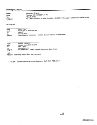 Hanne~an, B~an J.                                                                                        ’
From:                      Hannegan, Bryan J.
Sent:                      Tuesday, July 19, 2005 1:37 PM
To:                        Fitter, E. Holly
Subject:                   RE: OMB comments on LRM EHF249 - - ENERGY Oversight Testimony on Global Climate


No objection

From.=         Rtter, E. Holly
Sent:          Tuesday, July 19, 2005 10:17 AM
To.=           ’Owen, Lil’
Co:             Hannegan, Bryan J.
Subject:       OMB comments on LRM EHF249 - - ENERGY Oversight Te~mony on Global Climate




From:          Robinson, Donovan O.
Sent:          Tuesday, July 19, 2005 10:15 AM
To:            Fitter, E. Holly
               Mertens, Richard A.
Subject:       RE: LRM EHF249 - - ENERGY Oversight Testimony on Global Climate

Holly-
Attached are’Energy Branch edits and comments.


 << File: DC - Senate Commerce Written Testimony Draft v3-20-7-05.doc >>




                                                                                                 CEQ 007353
 