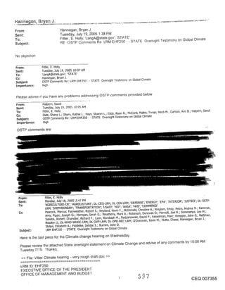 Hanne_qan, Bryan

From:                       Hannegan, Bryan J.
Sent:                       Tuesday, July 19, 2005 1:38 PM
To:                         Fitter, E. Holly; ’LangA@state.gov’; ’STATE’
                            RE OSTP Comments Re LRM EHF250 - - STATE Qverstght Teshmony on Global Climate
Subject:


No objechon


From:          Fitter, E. Holly
Sent:          Tuesday, July 19, 2005 10:07 AM
To:            ’LangA@state.gov’; ’STATE’
               Hannegan, Bryan J.
Subject:       OSTP Comments Re: LRM EHF250 - - STATE Oversoht Teshmony on Global Chmate
Importance:    H~gh


Please adwse if you have any problems addressing OSTP comments prowded below

From:          Halpern, Dawd
Sent:          Tuesday, July 19, 2005 10:05 AM
To:            Fitter, E. Holly
               Dale, Shana L.; Olsen, Kath~e L.; Hays, Sharon L.; Eddy, Ryan R.; McCord, Malhe; Tnnge, He,all M.; Carlson, Ann B.; Halpern, Dawd
Cc:
Subject:       OSTP Comments Re: LRM EHF250 - - STATE Oversight Testimony on Global Climate
Importance:    H~gh

 OSTP comments are:




 From:           Fitter, E. Holly
 Sent:           Monday, July 18, 2005 2:q7 PN
 To;             ’AGRICULTURE-CR’; ’AGR.[CULTURE’; DL-CEQ-LRM; DL-CEA-LRM; ’DEFENSE’; ’ENERGY’; ’EPA’; ’INTERIOR’; ’.JUSTICE’; DL-OSTP-
                 LRM; ’SMITHSONI"AN’; q-RANSPORTATION’; ’US/kID’; ’NSF’; ’NASA’; ’HHS’; ’COMMERCE’
                  Peacock, Marcus; Fairweather, Robert S,; Neyland, Kevin F.; McDonald, Chnstine A.; Woglom, Emily; Petro, Andrea M.; Kaminsk~,
  Cc:
                  Amy; Pipan, Joseph G.; Horngan, Sarah G.; Weatherly, Mark A.; Robinsofl, Donovan O.; Parnott, Joel R.; Sommadpa, Leo M.;
                  Sandoh, Robert; Chandler, Richard F.; Lyon, Randolph M.; Radzanowski, David P.; Kesselman~ Marc; Knepper, John G.; Rettman,
                  Rosalyn J.; DL-WHO-WHGC-LRM; DL-OVP-LRM; DL-OPD-NEC-LRM; O’Donovan, Kevin M.; Hutto, Chase; Hannegan, Bryan J.;
                  Stolpe, Elizabeth A.; Fiddelke, Debbie S.; Bumim, John D.
  SubjeG:         LRM EHF250 - - STATE Oversight Testimony on Global Climate

  Here is the last piece for the Climate change hearing on Wednesday.
  Please review the attached State over.sight statement on Climate Change and advise of any comments by 10:00 AM
  Tuesday 7/19. Thanks.
   << File: Vitter Climate hearing - very rough draft.doc >>

   LRM ID: EHF250
   EXECUTIVE OFFICE OF THE PRESIDENT
   OFFICE OF MANAGEMENT AND BUDGET
                                                                                                                                 CEQ 007355
 