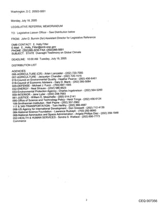 Washington, D.C. 20503-0001


Monday, July 18, 2005

LEGISLATIVE REFERRAL MEMORANDUM

TO: Legislative Liaison Officer - See Distribution below

FROM: John D. Burnim (for) Assistant Director for Legislative Reference

OMB CONTACT: E. Holly Fitter
E-Mail: E. Holly_Fitter@omb.eop.gov
PHONE: (~02)395-3233 FAX: (202)395-5691
SUBJECT: STATE Oversight Testimony on Global Climate

DEADLINE: 10:00 AM Tuesday, July 19, 2005

DISTRIBUTION LIST
AGENCIES:
006-AGRICULTURE (CR) - Arlen Lancaster - (202) 720-7095
007-AGRICULTURE -Jacquelyn Chandler- (202) 720-1516
019-Council on Environmental Quality - Heather Pearce - (202) 456-6461
018-Council of Economic Advisers - Gary D. Blank - (202) 395-5084
029-DEFENSE - Michael J. Fucci - (703) 697-1305
032-ENERGY - Neal Strauss - (202) 586-9523
033-Environmental Protection Agency - Charles Ingebretson - (202) 564-5200
059-INTERIOR - Jane Lyder - (202) 208-7693
061-JUSTICE - William E. Moschella - (202) 514-2141
 095-Office of Science and Technology Policy - Heidi Tringe - (202) 456-6124
 109-Smithsonian Institution - Nell Payne - (202) 357-2962
 117 & 340-TRANSPORTATION - Tom Hedihy - (202) 366-4687
 008-US Agency for International Development- Don Gressett - (202) 712-4139
 084-National Science Foundation - Lawrence Rudolph - (703) 292-8060
 069-National Aeronautics and Space Administration - Angela Phillips Diaz - (202) 358-1948
 052-HEALTH & HUMAN SERVICES - Sondra S. Wallace - (202) 690-7773
 Commerce




                                                                                             CEQ 007356
 