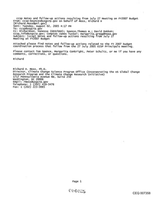 ccsp Notes and follow-up actions resulting from July 27 Meeting on FY2007 Budget
From: ccsp-bounces@usgcrp.gov on behalf of Moss, Richard H
[Richard.Moss@pnl.gov]
Sent: Tuesday, August 02, 2005 4:17 PM
TO: ccsp@usgcrp.gov
Cc: Richardson, vanessa (GEO/OAD); Spence,Thomas W.; David Dokken;
ccsp_info@usgcrp.gov; compton James Tucker; margarita.gregg@noaa.gov
subject: [ccsp] Notes and follow-up actions resulting from July 27
Meeting on FY2007 Budget
Attached please find notes and follow-up actions related to the FY 2007 budget
coordination process that follow from the 27 July 2005 ccsP Principals meeting.
Please contact Tom Spence, Margarita conkright, Peter schultz, or me if you have any
comments, corrections, or questions.
Ri chard


Richard H. Moss, Ph.D.
Director, climate change science Program office (Incorporating the us Global change
Research Program and the climate change Research Initiative)
1717 Pennsylvania Avenue NW, Suite 250
Washington, DC 20006
Email: rmoss@usgcrp.gov
Telephone: 1 (202) 419-3476
Fax: 1 (202) 223-3065




                                       Page 1



                                                                              CEQ 007358
 