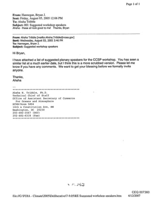 Page 1 of 1


From: Hannegan, Bryan J.
Sent: Friday, August 05, 2005 12:06 PM
To: Ahsha Tribble
Subject: RE: Suggested workshop speakers
Ahsha - these all look good to me! Thanks, Bryan

From: Ahsha Tribble [mailto:Ahsha.Tribble@noaa.gov]
Sent: Wednesday, August 03, 2005 3:46 PM
To: Hannegan, Bryan 3.
Subje~: Suggested workshop speakers

Hi Bryan,

I have attached a list of suggested plenary speakers for the CCSP workshop. You has seen a
similar list at a much earlier date, but I think this is a more scrubbed version. Please let me
know if you have any comments. We want to get your blessing before we formally invite
anyone.

Thanks,
Ahsha


Ahsha N. Tribble, Ph.D.
Technical Chief of Staff
Office of Assistant Secretary of Commerce
  For Oceans and Atmosphere
HCHB/Room 5804
14th & Constitution Ave, NW
Washington, DC 20230
202-482-3567 (DOC)
202-482-6318 (Fax)




                                                                                           CEQ 007360
file://G:kFOIA - Climate2005kDeliberative7-9.05LRE Su~zested workshoo soeakers.htm    4/12/2007
 