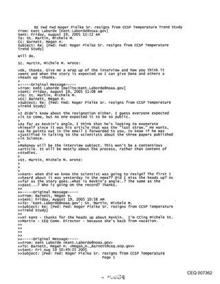 RE Fwd Fwd R°gert[Ken Pielke Sr. resigns from CCSP Temperature Trend study
From: Kent Laborde       . Laborde@noaa.gov]
Sent: Friday, August 19,M2005 11:12 AM
To: St. Martin, Michele .
Cc: Barnett, Megan H.
Subject: Re: [Fwd: Fwd: Roger Pielke Sr. resigns from CCSP Temperature
Trend study]
will do.
st. Martin, Michele M. wrote:
>ok, thanks. Give me a wrap up of the interview and how you think it
>went and when the story is expected so I can give Dana and others a
>heads up -thanks.
>
       original Message .....
>From: Kent Laborde [mailto:Kent. Laborde@noaa.gov]
>Sent: Friday, August 19,M2005 11:08 AM
>To: St. Martin, Michele .
>CC: Barnett, Megan H.
>subject: Re: [Fwd: Fwd: Roger Pielke Sr. resigns from ccsP Temperature
>Trend study]
>
>I didn’t know about the resignation either I guess everyone expected
>it to come, but no one expected it to be s~ public.
>
>As far as Revkin’s angle, I think that he’s looking to exonerate
>himself since it was nls article that was the "last straw." He wants,
>as he points out in the email I forwarded to you, to know if he was
>~usti~ied in talking to the scientists about the three papers published
>in science.
>Mahoney will be the interview subject. This won’t be a contentious
>article. It will be mostly about the process, rather than content of
>studies.
>
>st. Martin, Michele M. wrote:
>

>>Kent- when did we know the scientist was going to resign? The first I
>>heard about it was yesterday in the news?? Did I miss the heads up? As
>>far as the story goes..what is Revkin’s angle..? The same as the
>>past...? who is going on the record? Thanks.
>>
>> ..... Original Message .....
>>From: Barnett, Megan H.
>>Sent: Friday, August 19, 2005 10:58 AM
>>To: ’Kent.Laborde@noaa.gov’; St. Martin, Michele M.
>>subject: Re: [Fwd: Fwd: Roger Pielke Sr. resigns from CCSP Temperature
>>Trend study]
>>
>>Hi Kent - thanks for the heads up about Revkin. I’m cCing Michele St.
>>Martin - CEQ Comm. Director - because she’s back from vacation.
>>
>>
>>
>>
>> ..... original Message .....
>>From: Kent Laborde <Kent. Laborde@noaa.gov>
>>TO: Barnett, Megan H. <Megan_H._Barnett@ceq.eop.gov>
>>Sent: Fri Aug 19 10:49:25 2005
>>Subject: [Fwd: Fwd: Roger Pielke St. resigns from ccsp Temperature
                                        Page 1



                                                                                     CEQ 007362
 