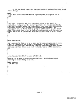 RE Fwd Fwd Roger Pielke Sr. resigns from CCSP Temperature Trend study
>>Trend Study]
>>Meg,
>>I got this email from Andy Revkin regarding the coverage we had on
>>CCSP
>>
>>
>
>
>
>>last week. Aparently the only dissenting voice on the pane] of
>>scientists resigned and did so very publicly. His reason was that by
>>talking with media about the three papers that were published somehow
>>corrupted overall ccsp process for producing the Synthesis and
>>Assessment 1.1. He feels that by going so public about it, the panel
>>has illustrated that it has a predetermined outcome, and that oposing
>>views would not be considered, ccsP participants should hold a level
>>of
>>
>
>
>
>>confi denti al i ty.
>>
>>Our response is that we have an open and transparent process at every
>>level of leadership and stage of development, scientists who did
>>discuss this were only addressing findings that were published in the
>>Science articles. These were peer-reviewed, vetted public documents.
>>NO
>>
>>
>
>
>
>>one discussed the final outcome of S&~ 1.1.
>>please let me know if you have any questions, we are planning on
>>talking to Revkin today at 2 p.m.
>>Kent kaborde
>>202-482-5757




                                       Page 2



                                                                                CEQ 007363
 