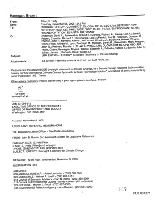 Hanne~an, B~an J.                           , .......                                                          -~



From:                     Fitter, E. Holly
Sent:                     Tuesday, November 08, 2005 12:42 PM
To:                       ’AGRICULTURE-CR’; ’COMMERCE’; DL-CEA-LRM; DL-CEQ-LRM; ’DEFENSE’; ’EPA’;
                          ’INTERIOR’; ’JUSTICE’; ’HHS’; ’NASA’; ’NSF’; DL-OSTP-LRM; ’SMITHSONIAN’; ’STATE’;
                          ’TRANSPORTATION’; DL-USTR-LRM; ’USAID’
Cc:                       Anderson, David R.; Fairweather, Robert S.; Mertens, Richard A.; Krauss, Lori A.; Sandoli,
                          Robert; Chandler, Richard F.; Sommaripa, Leo M.; Parriott, Joel R.; Robinson, Donovan 04
                          Pfeiffer, John R.; Neyland, Kevin F.; McDonald, Christine A.; Strickland, Robert; Woglom,
                           Emily; Petro, Andrea M.; Lyon, Randolph M.; Horrigan, Sarah G.; Kesselman, Marc; Knepper,
                          John G.; Rettman, Rosalyn J.; DL-WHO-WHGC-LRM; DL-OVP-LRM; DL-OPD-NEC-LRM;
                           Hutto, Chase; Hannegan, Bryan J.; Stolpe, Elizabeth A.; Fiddelke, Debbie S.; Bumim, John D.;
                           Jukes, James J.; Bortnick, David; ’Owen, Lil’
Subject:                   LRM EHF315 - - ENERGY Oversight Testimony on Climate Change

Attachments:               S3 Written Testimony Draft v4 11.07.05 for OMB FINAL.doc


Please review the attached DOE oversight statement on Climate Change, for a Senate Foreign Relations Subcommittee
hearing on "US International Climate Change Approach: A Clean Technology Solution", and advise of any commments by
noon Wednesday 11/9. Thanks.
Other agency reviewers: Please advise asap if your agency also is testifying. Thanks



     $3 Written
’estimony DraF~ v4 ..


 LRM ID: EHF315
 EXECUTIVE OFFICE OF THE PRESIDENT
 OFFICE OF MANAGEMENT AND BUDGET
 Washington, D.C. 20503-0001


 Tuesday, November 8, 2005

 LEGISLATIVE REFERRAL MEMORANDUM
 TO: Legislative Liaison Officer - See Distribution below
 FROM: John D. Burnim (for) Assistant Director for Legislative Reference

 OMB CONTACT: E. Holly Fitter
 E-Mail: E. Holly_Fitter@omb.eop.gov
 PHONE: (~-02)395-3233 FAX: (202)395-5691
 SUBJECT: ENERGY Oversight Testimony on Climate Change

  DEADLINE: 12:00 Noon Wednesday, November 9, 2005

  DISTRIBUTION LIST
  AGENCIES:
  006-AGRICULTURE (CR) - Arlen Lancaster - (202) 720-7095
  025-COMMERCE - Michael A. Levitt - (202) 482-3151
  018-Council of Economic Advisers - Gary D. Blank - (202) 395-5084
  019-Council on Environmental Quality - Ashley Cohen - (202) 456-6461
  029-DEFENSE - Michael J. Fucci - (703) 697-1305
  033-Environmental Protection Agency - John Reeder - (202) 564-5200
                                                                                                          CEQ 007371
 