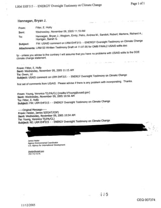 LRM EHF315 - - ENERGY Oversight Testimony on Climate Change                                         Page 1 of 1



 Hannegan, Bryan J.

  From:           Fitter, E. Holly
  Sent:           Wednesday, November 09, 2005 11:19 AM
  To:             Hannegan, Bryan J.; Woglom, Emily; Petro, Andrea M.; Sandoli, Robert; Mertens, Richard A.;
                  Horrigan, Sarah G.
                  FW: USAID comment on LRM EHF315 - - ENERGY Oversight Testimony on Climate Change
  Subject:
  Attachments: LRM $3 Written Testimony Draft v4 11.07.05 for OMB FINAL2 USAID edits.doc

fyi - unless you advise to the contrary I will assume that you have no problems with USAID edits to the DOE
climate change statement.


From: Fitter, E. Holly
Sent: Wednesday, November 09, 2005 11:15 AM
To: Owen, Lil
Subject: USAID comment on LRM EHF315 - - ENERGY Oversight Testimony on Climate Change

 first set of comments from USAID. Please advise if there is any problem with incorporating. Thanks.



 From: Young, Veronica T(LPA/CL) [mailto:VYoung@usaid.gov]
 Sent: Wednesday, November 09, 2005 10:56 AM
 To: Fitter, E. Holly
 Subject: FW: LRM EHF315 - - ENERGY Oversight Testimony on Climate Change

 .....Original Message .....
 From: Hester, James S(EGAT/ESP)
 Sent: Wednesday, November 09, 2005 10:54 AM
 To: Young, Veronica T(LPA/CL)
 Subject: RE: LRM EHF315 - - ENERGY Oversight Testimony on Climate Change




          James Hester
          Agency Environmental Coordinator
          U.S. Agency for International Development

          ]hester@usaid,qov
           202-7}.2-5176




                                                                                                       CEQ 007374
    11/12/2005
 