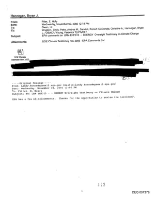 Hanne~tan, B~an J.
From:                Fitter, E. Holly
Sent:                Wednesday, November 09, 2005 12:19 PM
To:                  Owen, Lil
Cc:                  Woglom, Emily; Petro, Andrea M.; Sandoli, Robert; McDonald, Christine A.; Hannegan, Bryan
                     J.; ’USAID’; ’Young, Veronica T(LPA/CL)’
Subject:             EPA comments on LRM EHF315 - - ENERGY Oversight Testimony on Climate Change

Attachments:         DOE Climate Testimony Nov 2005 - EPA Comments.doc




    DOE Climate
estimony Nov 2005.




..... Original Message .....
From: Landy.Ronna@epamail.epa-gov [mailto:Landy. Ronna@epamail-epa-gov]
Sent: Wednesday, November 09, 2005 12:05 PM
To: Fitter, E. Holly
Subject: Fw: LRM EHF315       ENERGY Oversight Testimony on climate Change

 EPA has a few edits/comments. Thanks for the opportunity to review the testimony.




                                                                                                  CEQ 007378
 