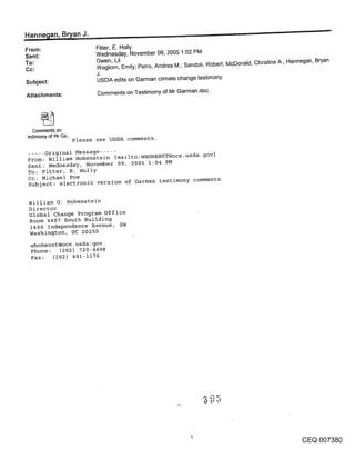 ~n, Bryan J._
From:                        Fitter, E. Holly
                             Wednesday, November 09, 2005 1:02 PM
Sent:
To:                          Owen, Lil
                             Woglom, Emily; Petro, Andrea M.; Sandoli, Robert; McDonald, Christine A.; Hannegan, Bryan
Cc:
                             J.
Subject:                     USDA edits on Garman climate change testimony

Attachments:                 Comments on Testimony of Mr Garman.doc




   Comments on
estimony of Mr Ga..
                      Please see USDA comments.

..... original Message .....
From: William Hohenstein [mailto:WHOHENST@oce.usda-g°v]
Sent: Wednesday, November 09, 2005 1:04 PM
To: Fitter, E. Holly
Cc: Michael Poe
Subject: electronic version of Garman testimony comments


 William G. Hohenstein
 Director
 Global Change Program office
 Room 4407 South Building
  1400 Independence Avenue, SW
 Washington, DC 20250
 whohenst@oce.usda-gov
 Phone: (202) 720-6698
 Fax:   (202) 401-1176




                                                                                                          CEQ 007380
 