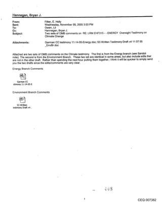 Hanne~lan, B~an J.                                                                                                        ,
From:                       Fitter, E. Holly
Sent:                       Wednesday, November 09, 2005 3:03 PM
To:                         Owen, Lil
Cc:                         Hannegan, Bryan J.
Subject:                    Two sets of OMB comments on RE: LRM EHF315 - - ENERGY Oversight Testimony on
                            Climate Change

Attachments:                 Garman CC testimony 11-14-05-Energy.doc; $3 Written Testimony Draft v4 11 07 05
                              EnvBr.doc


Attached are two sets of OMB comments on the Climate testimony. The first is from the Energy branch (see Sandoli
note). The second is from the Environment Branch. These two set are identical in some areas, but also include edits that
are not in the other draft. Rather than spending the next hour putting them together, I think it will be quicker to simply send
you the two drafts since the edits/comments are very clear.
Energy Branch Comments



    Garman CC
stimony 11-14-05-E


Environment Branch Comments



     s3 Written
"estimony Draft v4 ,.




                                                                                                                CEQ 007382
 