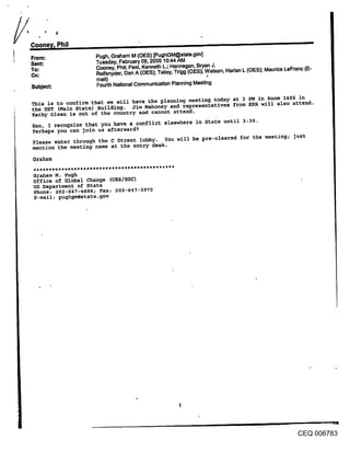 From:               Pugh, Graham M (OES) [PughGM@state.gov]
Sent:               Tuesday, February 08, 2005 10:44 AM
To:                 Cooney, Phil; Peel, Kenneth L.; Hannegan, Bryan J.
Cc:                 Reifsnyder, Dan A (OES); Talley, Trlgg (OES); .W, atson, Hadan L (OES): Maurice LeFranc (E-
                    mail)
Subject:            Fourth National Communication Planning Meeting

This is to confirm that we will have the planning meeting today at 3 PM in Room 1406 in
the HST (Main State) Building. Jim Mahoney and representatives from EPA will also attend.
Kathy Olsen is out of the country and cannot attend.
Ken, I recognize that you have a conflict elsewhere in State until 3:30,
Perhaps you can Join us afterward?
Please enter through the C Street lobby. You will be pre-cleared for the meeting; just
mention the meeting name at the entry desk.

Graham

G~aham M. Pugh
office of Global Change (OES/EGC)
US Department of State
Phone: 202-647-4688; Fax: 202-647-3930
E-mail; pughgm@state.gov




                                                                                                         CEQ 006783
 