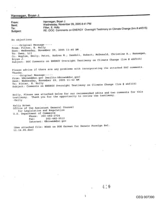 ,Hanne~lan, B~an J.                                                                              --
From:                Hannegan, Bryan J.
Sent:                Wednesday, November 09, 2005 8:41 PM
To:                  Fitter, E. Holly
Subject:             RE: DOC Comments on ENERGY Oversight Testimony on Climate Change (Irm # ehf315)


No objections
..... Original Message .....
From: Fitter, E. Holly
Sent: Wednesday, November 09, 2005 11:46 !LM
To: Owen, Lil
Cc: Woglom, Emily; Petro, ;kndrea M.; Sandoli, Robert; McDonald, christine A.; Hannegan,
Bryan J.
Subject: DOC Comments on ENERGY Oversight Testimony on Climate Change (irm # ehf315)

Please advise if there are any problems with incorporatin~ the attached DOC comments.
Thanks.
..... Original Message .....
From: kBrow~l@doc.gov [mailto:kBrown@doc.gov]
Sent: Wednesday, November 09, 2005 11:42 AM
To: Fitter, E. Holly
Subject: Comments on ENERGY Oversight Testimony on climate Change (irm # ehf315)


 Holly, Please see attached below for our recommended edits and two comments for this
 testimony. Thank you for the opportunity to review the testimony.
 -Kelly
 Kelly Brown
 office of the Assistant General Counsel
    for Legislation and Regulation
 U.S. Department of Commerce
            Phone: 202-482-2724
            Fax:        202-482-0512
            Internet: KBrow~%@doc.gov
  (See attached file: NOAA on DOE Garman for Senate Foreign Rel.
  ii.14.05.doc)




                                                                                           CEQ 007390
 