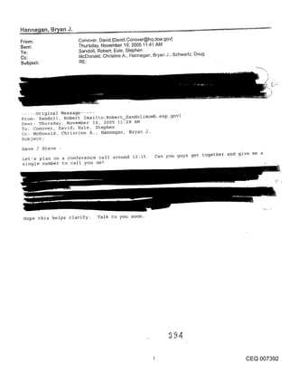 From:                Conover, David [David.Conover@hq.doe.gov]
Sent:                Thursday, November 10, 2005 11:41 AM
To:                  Sandoli, Robert; Eule, Stephen
Cc:                  McDonald~ Christine A., Hannegan, Bryan J.; Schwartz, Doug
Subject:             RE:




..... original Message .....
From~ Sandoli, Robert [mailto:Robert_Sandoli@omb.eop-gov] "
Sent: Thursday, November I0, 2005 11:28 AM
To: Conover, David; Eule, Stephen
Cc: McDonald, Christine A.; Hannegan, Bryan J.
Subject:

Dave / Steve -
                                                       Can you guys get together and give me a
Let’s plan on a conference call around 12:15.
single number to call you on?




 Hope this helps clarify. Talk to you soon.




                                                                                       CEQ 007392
 