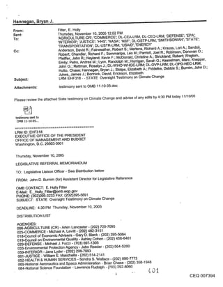 Hannegan, Bryan J.                                                                                              "=
                           Fitter, E. Holly
                           Thursday, November 10, 2005 12:02 PM
                           ’AGRICULTURE-CR’; ’COMMERCE’; DL-CEA-LRM; DL-CEQ-LRM; ’DEFENSE’; ’EPA’;
                           ’INTERIOR’; ’JUSTICE’; ’HHS’; ’NASA’; ’NSF’; DL-OSTP-LRM; ’SMITHSONIAN’; ’STATE’;
                           ’TRANSPORTATION’; DL-USTR-LRM; ’USAID’; ’ENERGY’
Cc:                        Anderson, David R.; Fairweather, Robert S.; Mertens, Richard A.; Krauss, Lori A.; Sandoli,
                           Robert; Chandler, Richard F.; Sommaripa, L~o M.; Parriott, Joel R.; Robinson, Donovan O.;
                           Pfeiffer, John R.; Neyland, Kevin F.; McDonald, Christine A.; Strickland, Robert; Woglom,
                            Emily; Petro, Andrea M.; Lyon, Randolph M.; Horrigan, Sarah G.; Kesselman, Marc; Knepper,
                           John G.; Rettman, Rosalyn J.; DL-WHO-WHGC-LRM; DL-OVP-LRM; DL-OPD-NEC-LRM;
                            Hutto, Chase; Hannegan, Bryan J.; Stolpe, Elizabeth A.; Fiddelke, Debbie S.; Bumim, John D.;
                            Jukes, James J.; Bortnick, David; Erickson, Elizabeth
Subject:                    LRM EHF318 - - STATE Oversight Testimony on Climate Change

Attachments:                testimony sent to OMB 11-10-05.doc

Please review the attached State testimony on Climate Change and advise of any edits by 4:30 PM today 11/10/05



 testimony sent to
  OMB 11-10-05,..


LRM ID: EHF318
EXECUTIVE OFFICE OF THE PRESIDENT
OFFICE OF MANAGEMENT AND BUDGET
Washington, D.C. 20503-0001


 Thursday, November 10, 2005

 LEGISLATIVE REFERRAL MEMORANDUM
 TO: Legislative Liaison Officer - See Distribution below

 FROM: John D. Burnim (for) Assistant Director for Legislative Reference

 OMB CONTACT: E. Holly Fitter
 E-Mail: E. Holly_Fitter@omb.eop.gov
 PHONE: (~02)395-3233 FAX: (202)395-5691
 SUBJECT: STATE Oversight Testimony on Climate Change
 DEADLINE: 4:30 PM Thursday, November 10, 2005

 DISTRIBUTION LIST

 AGENCIES:
 006-AGRICULTURE (CR) - Aden Lancaster - (202) 720-7095
 025-COMMERCE - Michael A. Levitt - (202) 482-3151
 018-Council of Economic Advisers o Gary D. Blank - (202) 395-5084
 019-Council on Environmental Quality - Ashley Cohen - (202) 456-6461
 029-DEFENSE - Michael J. Fucci - (703) 697-1305
 033-Environmental Protection Agency - John Reeder - (202) 564-5200
 059-INTERIOR - Jane Lyder - (202) 208-7693
 061-JUSTICE o William E. Moschella - (202) 514-2141
 052-HEALTH & HUMAN SERVICES - Sondra S. Wallace - (202) 690-7773
 069-National Aeronautics and Space Administration - Brian Chase - (202) 358-1948
  084-National Science Foundation - Lawrence Rudolph - (703) 292-8060          ,t
                                                                                       _~_
                                                              1
                                                                                                           CEQ 007394
 