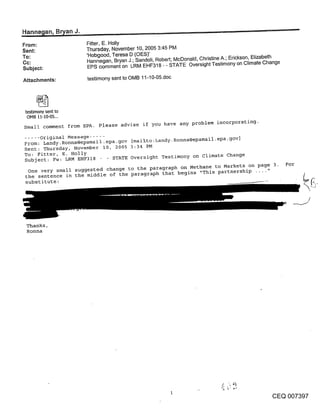 Hanne~an, B~an J~,:~ ....
From:                       Fitter, E. Holly
Sent:                       Thursday, November 10, 2005 3:45 PM
To:                         ’Hobgood, Teresa D (OES)’
Cc:                         Hannegan, Bryan J.; Sandoli, Robert; McDonald, Christine A.; Erickson, Elizabeth
                            EPS comment on LRM EHF318 - - STATE Oversight Testimony on Climate Change
Subject:

Attachments:                testimony sent to OMB 11-10-05.doc




 testimony sent to
  OMB 11-I0-05...

Small comment from EPA.         Please advise if you have any problem incorporating-

..... Original Message .....
From: Landy. Ronna@epamail.epa.gov [mailto:Landy. Ronna@epamail-epa-g°v]
Sent: Thursday, November I0, 2005 3:34 PM
To: Fitter, E. Holly
Subject: Fw: LRM EHF318 -     STATE Oversight Testimony on climate Change
                                                                                                               For
  One very small suggested change to the paragraph on Methane to Markets on page 3.
 the sentence in the middle of the paragraph that begins "This partnership .... "
 substitute:


                                                                                                                     /


 Thanks,
 Ronna




                                                                                                        CEQ 007397
 