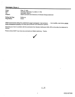 Hanne~lan, Br~an J.
From:                      Fitter, E. Holly
Sent:                      Thursday, November 10, 2005 4:11 PM
To:                        Hannegan, Bryan J.
Subject:                   USDA comment and Clearance of Climate Change statement

Follow Up Flag:            Follow up
Flag Status:               Green


USDA recommends adding the underlined to page 5 paragraph 1 last sentence: ... from landfills, coal mines, animal
waste manaqement systems, and leaky gas production and distribution systems.

Assuming you have no problem with the comments from Sandoli, McDonald, DOE, EPA on the slide, the statement is
cleared.

Please advise ASAP if you have any comments on State’s testimony. Thanks.




                                                                                                         CEQ 007399
 