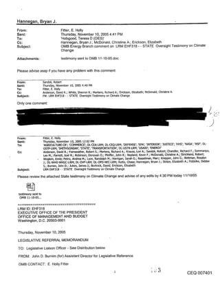 From:                              Fitter, E. Holly
Sent:                              Thursday, November 10, 2005 4:41 PM
To:                                ’Hobgood, Teresa D (OES)’
Cc:                                Hannegan, Bryan J.; McDonald, Christine A.; Erickson, Elizabeth
Subject:                           OMB Energy Branch comment on LRM EHF318 - - STATE Oversight Testimony on Climate
                                   Change

Attachments:                       testimony sent to OMB 11-10-05.doc


Please advise asap if you have any problem with this comment.

From:                Sandoli, Robert
Sent:                Thursday, November I0, 2005 4:40 PM
To:                  l:i~ter, E. Holly
Cc:                  Anderson, David R.; White, Sherron R.; Mertens, R~chard A.; Erickson, Elizabeth; McDonald, Christine A.
Subject:             FW: LRM EHF318 - - STATE Oversight Testimony on Climate Change

Only one comment:




From:                Fitter, E. Holly
Sent:                Thursday, November i0, 2005 12:02 PM
To:                  ’AGRICULTURE-CR’; ’COMMERCE’; DL-CEA-LRM; DL-CEQ-LRM; ’DEFENSE’; ’EPA’; ’INTERIOR’; ’.IUSTICE’; ’HHS’; ’NASA’; ’NSF’; DL-
                     OSTP-LRM; ’SMITHSONIAN’; ’STATE’; q-RANSPORTATION’; DL-USTR-LRM; ’USAID’; ’ENERGY’
Cc:                  Anderson, David R.; Fairweather, Robert S.; Mertens, Richard A.; Krauss, Lod A.; Sandoli, Robert; Chandler, Richard F.; Sommanpa,
                     Leo M.; Pardott, .loel R.; Robinson, Donovan O.; Pfeiffer, .lohn R.; Neyland, Kevin F.; McDonald, Christine A.; Strickland, Robert;
                     Woglom, Emily; Petro, Andrea M.; Lyon, Randolph M.; Ho~gan, Sarah G.; Kesselman, Marc; Knepper, John G.; R~tt~nan, Rosalyn
                     .l.; DL-WHO-WHGC-LRM; DL-OVP-LRM; DL-OPD-NEC-LRM; Hutto, Chase; Hannegan, Bryan 3.; Stolpe, Elizabeth A.; Fiddelke, Debbie
                     54 Bumim, .lohn D.; .lukes, .lames .I.; Bortnick, David; Edckson, Elizabeth
Subject:             LRM EHF318 - - STATE Oversight Te~mony on Climate Change

Please review the attached State testimony on Climate Change and advise of any edits by 4:30 PM today 11/10/05



 testimony sent to
  OMB 11-10-05...


LRM ID: EHF318
EXECUTIVE OFFICE OF THE PRESIDENT
OFFICE OF MANAGEMENT AND BUDGET
Washington, D.C. 20503-0001


Thursday, November 10, 2005

LEGISLATIVE REFERRAL MEMORANDUM

TO: Legislative Liaison Officer - See Distribution below

FROM: John D. Burnim (for) Assistant Director for Legislative Reference

OMB CONTACT: E. Holly Fitter

                                                                                                                                   CEQ 007401
 