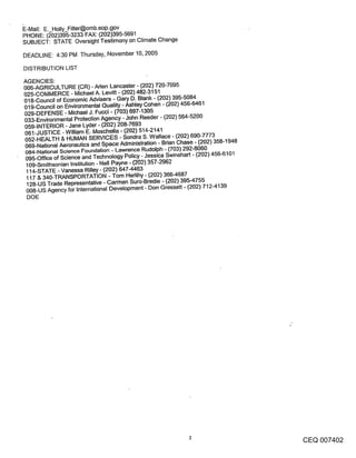 ~E-Mail: E. Holly_Fitter@omb.eop.gov
PHONE: (~02)395-3233 FAX: (202)395-5691
SUBJECT: STATE Oversight Testimony on Climate Change

DEADLINE: 4:30 PM Thursday, November 10, 2005

DISTRIBUTION LIST

AGENCIES:
006-AGRICULTURE (CR) - Aden Lancaster - (202) 720-7095
025-COMMERCE - Michael A. Levitt - (202) 482-3151
018-Council of Economic Advisers - Gary D. Blank - (202) 395-5084
019-Council on Environmental Quality- Ashley Cohen - (202) 456-6461
029-DEFENSE - Michael J. Fucci - (703) 697-1305
033-Environmental Protection Agency - John Reeder - (202) 564-5200
059-INTERIOR - Jane Lyder - (202) 208-7693
061-JUSTICE -William E. Moschella - (202) 514-2141
052-HEALTH & HUMAN SERVICES - Sondra S. Wallace - (202) 690-7773
069-National Aeronautics and Space Administration - Brian Chase - (202) 358-1948
084-National Science Foundation - Lawrence Rudolph - (703) 292-8060
095-Office of Science and Technology Policy - Jessica Swinehart - (202) 456-6101
 109-Smithsonian Institution - Nell Payne - (202) 357-2962
 114-STATE - Vanessa Rilley - (202) 647-4463
 117 & 340-TRANSPORTATION - Tom Herlihy - (202) 366-4687
 128-US Trade Representative - Carmen Suro-Bredie - (202) 395-4755
 008-US Agency for International Development - Don Gressett- (202) 712-4139
 DOE




                                                                                   CEQ 007402
 
