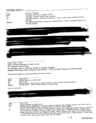 From:                       Erickson, Elizabeth
Sent:                       Thursday, November 10, 2005 4:57 PM
To:                         ’Hobgood, Teresa D (OES)’; Peel, Kenneth L.
                            Hannegan, Bryan J.; McDonald, Christine A., Fitter, E. Holly; ’Susan Andross’; CaseHa.
Cc:
                            Michael
Subject:                    RE: OMB Energy Branch comment on LRM EHF318 - - STATE Oversight Testimony on
                            Climate Change




 From: Fitter, E. Holly
 Sent: Thursday, November 10, 2005 4:41 PM
 To: ’Hobgood, Teresa D (OES)’
 Cc: Hannegan, Bryan J.; McDonald, Christine A.; Erickson, Elizabeth
 Subject: OMB Energy Branch comment on LRM EHF318 - - STATE Oversight Testimony on Climate Change

 Please advise asap if you have any problem with this co~nment.


 From:           Sandoli, Robert
 Sent:           Thursday, November 10, 2005 4:40 PM
 To:             Rtter, E. Holly
                 Anderson, David R.; White, Sherron R.; Mertens, R~chard A.; Erickson, Elizabeth; McDonald, Christine A.
  Subject:       FW: LRM EHF318 - - STATE Oversight Testimony on Climate Change

  Only one comment




   From’.         Fitter, E. Holly
   Sent:          Thursday, November i0, 2005 12:02 PM
   To:            ’AGR.[CULTURE-CR’; ’COMMERCE’; DL-CEA’-LRM; DL-CEQ-LRM; ’DEFENSE’; ’EPA’; ’INTERIOR’; ’.]usrICE’; ’HHS’; ’NASA’; ’NSF’; DL-
                  OSTP-LRM; ’SM[THSONLAN’; ’STATE’; q-RANSPORTAT[ON’; DL-USTR-LRM; ’USA[D’; ’ENERGY’
                  Anderson, David R.; Fairweather, Robert S.; Mertens, PJchard A.; Krauss, Loft A.; Sandoli, Robert; Chandler, Richard F.; Sommanpa,
                   Leo M.; Pardott, Joel R.; Robinson, Donovan 04 Pfeiffer, John R.; Neyland, Kevin F.; McDonald, Chd~ne A.; Stdckland, Robert;
                   Woglom, Emdy; Petro, Andrea M.; Lyon, Randolph M.; Horrigan, Sarah G.; Kesselman, Marc; Knepper, 3ohn G.; Rettman, Rosalyn
                   .].; DL-WHO-WHGC-LRM; DL-OVP-LRM; DL-OPD-NEC-LRM; Hutto, Chase; Hannegan, Bryan 34 Stolpe, Elizabeth A.; Fiddelke, Debbie
                  S.; Bumim, .John D.; 3ukes, .]ames J.; Bortnick, David; Enckson, Elizabeth

                                                                                                                              CEQ 007404
 