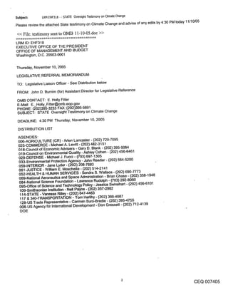 Subje~:        LRM EHF318 - - STATE Oversight Testimony on Climate Change

Please review the attached State testimony on Climate Change and advise of any edits by 4:30 PM today 11110105

<< File: testimony sent to OMB 11-10-05.doc >>
LRM ID: EHF318
EXECUTIVE OFFICE OF THE PRESIDENT
OFFICE OF MANAGEMENT AND BUDGET
Washington, D.C. 20503-0001


Thursday, November 10, 2005

LEGISLATIVE REFERRAL MEMORANDUM
TO: Legislative Liaison Officer - See Distribution below

FROM: John D. Burnim (for) Assistant Director for Legislative Reference

OMB CONTACT: E. Holly Fitter
E-Mail: E. Holly_Fitter@omb.eop.gov
PHONE: (~02)395-3233 FAX: (202)395-5691
SUBJECT: STATE Oversight Testimony on Climate Change

 DEADLINE: 4:30 PM Thursday, November 10, 2005

 DISTRIBUTION LIST

 AGENCIES:
 006-AGRICULTURE (CR) - Aden Lancaster - (202) 720-7095
 025-COMMERCE - Michael A. Levitt - (202) 482-3151
 018-Council of Economic Advisers - Gary D. Blank - (202) 395-5084
 019-Council on Environmental Quality - Ashley Cohen - (202) 456-6461
 029-DEFENSE o Michael J. Fucci - (703) 697-1305
 033-Environmental Protection Agency - John Reeder - (202) 564-5200
 059-INTERIOR - Jane Lyder - (202) 208-7693
 061-JUSTICE -William E. Moschella - (202) 514-2141
  052-HEALTH & HUMAN SERVICES - Sondra S. Wallace - (202) 690-7773
  069-National Aeronautics and Space Administration - Brian Chase - (202) 358-1948
  084-National Science Foundation - Lawrence Rudolph - (703) 292-8060
  095-Office of Science and Technology Policy - Jessica Swinehart - (202) 456-6101
  109-Smithsonian Institution - Nell Payne - (202) 357-2962
  114-STATE - Vanessa Rilley - (202) 647-4463
  117 & 340-TRANSPORTATION - Tom Hedihy - (202) 366-4687
  128-US Trade Representative - Carmen Suro-Bredie - (202) 395-4755
  008-US Agency for International Development - Don Gressett - (202) 712-4139
  DOE




                                                                                                        CEQ 007405
 