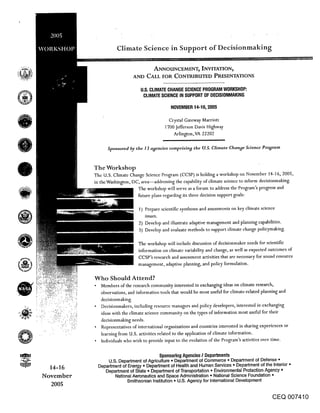 Climate Science in Support of Decisionmaking

                                         ANNOHNCEMENT~ INVITATION~
                              AND CALL FOR CONTRIBUTED PRESENTATIONS

                                  U,S. CLIMATE CHANGE SCIENCE PROGRAM WORKSHOP:
                                   CLIMATE SCIENCE IN SUPPORT OF DECISIONMAKING

                                                  NOVEMBER 14-16, 2005

                                                 Crystal Gateway Marriott
                                                700 Jefferson Davis Highway
                                                   Arlington, VA 22202


                 Sponsored by the 13 agencies comprising the U.S. Climate Change Science Program



           The Workshop
           The U.S. Climate Change Science Program (CCSP) is holding a workshop on November 14-16, 2005,
           in the Washington, DC, area--addressing the capability of climate science to inform decisionmaking.
                               The workshop will serve as a forum to address the Program’s progress and
                                future plans regarding its three decision support goals:

                                 1) Prepare scientific syntheses and assessments on key climate science
                                    issues.
                                 2) Develop and illustrate adaptive management and planning capabilities.
                                 3) Develop and evaluate methods to support climate change policymaking.

                                 The workshop will include discussion of decisionmaker needs for scientific
                                 information on climate variability and change, as well as expected outcomes of
                                 CCSP’s research and assessment activities that are necessary for sound resource
                                 management, adaptive planning, and policy formulation.


           Who Should Attend?
              Members of the research community interested in exchanging ideas on climate research,
              observations, and information tools that would be most useful for climate-related planning and
              decisionmaking.
              Decisionmakers, including resource managers and policy developers, interested in exchanging
              ideas with the climate science community on the types of information most useful for their
              decisionmaking needs.
              Representatives of international organizations and countries interested in sharing experiences or
              learning ~’rom U.S. activities related to the application of climate information.
              Individuals who wish to provide input to the evolution of the Program’s activities over time.

                                           Sponsoring Agencies / Departments
                 U.S. Department of Agriculture ¯ Department of Commerce ° Department of Defense ¯
  14-16      Department of Energy ¯ Department of Health and Human Services ¯ Department of the Interior °
                Department of State ° Department of Transportation ¯ Environmental Protection Agency ¯
November            National Aeronautics and Space Administration ¯ National Science Foundation *
                           Smithsonian Institution o U.S. Agency for International Development
  2005

                                                                                                      CEQ 007410
 