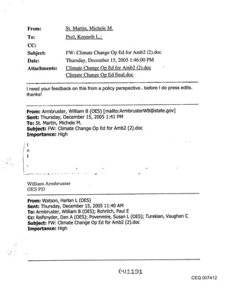 From:              St. Martin, Michele M.
To:                Peel, Kenneth L.;
CC:
Subject:           FW: Climate Change Op Ed for Arab2 (2).doc
Date:              Thursday, December 15, 2005 1:46:00 PM
Attachments:       Climate Change Op Ed for Amb2 (2).doc
                   Climate Change Op Ed fmal.doc

I need your feedback on this from a policy perspective., before I do press edits.
thanks!


From: Armbruster, William B (OES) [mailto:ArmbrusterWB@state.gov]
Sent: Thursday, December 15, 2005 1:41 PM
To: St. Martin, Michele M.
Subject: FW: Climate Change Op Ed for Amb2 (2).doc
Importance: High


r~




William Armbruster
OES PD

From: Watson, Harlan L (OES)
Sent: Thursday, December 15, 2005 11:40 AM
To: Armbruster, William B (OES); Rohrlich, Paul E
Cc: Reifsnyder, Dan A (OES); Povenmire, Susan L (OES); Turekian, Vaughan C
Subject: FW: Climate Change Op Ed for Amb2 (2).doc
Importance: High




                                                                                    CEQ 007412
 