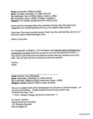 From: Armbruster, William B (OES)
Sent: Thursday, December 15, 2005 10:55 AM
To: Reifsnyder, Dan A (OES); Watson, Harlan L (OES)
Cc: Povenmire, Susan L (OES); Turekian, Vaughan C
Subject: FW: Climate Change Op Ed for Amb2 (2).doc

Susan sent the message below late yesterday morning. She had made some
suggestions but needed guidance from you, the subject matter experts.

Since then, Paul sent a revised version ("final") and the note that they plan to run it
tomorrow, before OOB Washington time.

William Armbruster




Our Ambassador to Belgium, Tom Korologos, (see http://brussels.usembassy..qov/
ambassador bio.html) would like to place an op-ed on the outcome of COP-11. I
have done a quick edit of the first half and wonder what your reactions are to this
draft. Can we work with this or should we start from scratch?

Thanks,
Susan




From: Rohrlich, Paul E(Brussels)
Sent: Wednesday, December 14, 2005 8:46 AM
To: Armbruster, William B (OES); Povenmire, Susan L (OES)
Subject: Updated draft for OES to review and clear.

Here is an updated draft of the Ambassador’s Op Ed piece on climate change. Let
us know your thinking... Please forward if this is not your action area.
Thanks for the help, Paul
 << File: Climate Change Op Ed for Amb2.doc >>

Dr. Paul E. Rohrlich
Deputy Economic Counselor
U.S. Embassy Brussels
Blvd du Regent 27


                                                                                      CEQ 007413
 