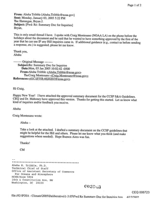Page 1 of 2

 From: Ahsha Tribble [Ahsha.Tribble @noaa.gov]
 Sent: Monday, January 03, 2005 5:22 PM
 To: Hannegan, Bryan J.
 Subject: [Fwd: Re: Summary Doc for Inquiries]
 Bryan,

 This is only email thread I have. I spoke with Craig Montesano (NOAA LA) on the phone before the
 holidays about the document and he said that he wanted to have something approved by the first of the
 year that he can use IF any Hill inquiries came in. If additional guidance (e.g., contact us before sending
 a response, etc.) is suggested, please let me know.

 Thank you,
 Ahsha
 ........ Original Message ........
      Subject:Re: Summary Doc for Inquiries
          Date:Mon, 03 Jan 2005 10:02:42 -0500
         From:Ahsha Tribble <Ahsha.Tribble @noaa.gov>
           To:Craig Montesano <Craig.Montesano@noaa.gov>
 References:<41C 1F55B.6020202 @noaa.gov>


 Hi Craig,

Happy New Year! I have attached the approved summary document for the CCSP S&A Guidelines.
CEQ and Dr. Mahoney have approved this version. Thanks for getting this started. Let us know what
kind of inquiries and/or feedback you receive.

Ahsha

Craig Montesano wrote:

      Ahsha --
      Take a look at the attached. I drafted a summary document on the CCSP guidelines that
      might be helpful for the Hill and others. Please let me know what you think (and make
      suggestions where needed). Hope Buenos Aires was fun.

      Thanks

      CM



Ahsha N. Tribble, Ph.D.
Technical Chief of Staff
Office of Assistant Secretary of Commerce
  For Oceans and Atmosphere
HCHB/Room’5804
14th & Constitution Ave, NW
Washington, DC 20230


                                                                                                 CEQ 006723
file://G:kFOIA - Climate2005kDeliberativel-3.05~Fwd Re Summary Doc for Inouirie.~ htm ~t/l 9/9¢~07
 