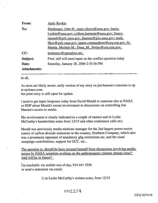 Andy Revkin
To:                Marburger, John H.; mar~.cleave@nasa.gov; laurie.
                   Leshin@nasa.gov; colleen.hartman@nasa.gov; franco.
                   einaudi @ gsfc.nasa.gov; ihansen @ giss.nasa.gov; mark.
                   Hess@gsfc.nasa.gov; iames.connaughton@ceq.eop.gov; St.
                   Martin, Michele M.; Dana M. Perino@cecl.eoo.~ov;
CC:                lesliemcc @ optonline.net;
Subject:           Fwd: still will need input on the conflict question today
Date:              Saturday, January 28, 2006 2:35:56 PM
Attachments:

hi all,

As most are likely aware, early version of my story on jim hansen’s concerns is up
at nytimes.com.
but print story is still open for update.

i need to get input/response today from David Mould or someone else at NASA
or EOP about Mould’s recent involvement in discussions on controlling Jim
Hansen’s access to media.

His involvement is clearly indicated in a couple of memos and in Leslie
McCarthy’s handwritten notes from 12/15 and other conference calls etc).

Mould was previously media relations manager for the 2nd largest power-sector
source of carbon dioxide emissions in the country, Southern Company, which also
was a prominent opponent of mandatory ghg restrictions etc, and the usual
campaign contributions, support for GCC, etc...

The question is, should he have recused himself from discussions involving media
access by NASA scientists working on the anthropogenic climate change issue?
And will he in future?

i’m reachable via mobile rest of day, 914 441 5556
or send a statement via email.

              1) in Leslie McCarthy’s written notes, from 12/15



                                                                                CEQ 007416
 