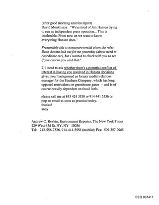 (after good morning america report)
      David Mould says: "We’re tired of Jim Hansen trying
      to run an independent press operation... This is
      intolerable. From now on we want to know
      everything Hansen does."

      Presumably this is noncontroversial given the rules
      Dean Acosta laid out for me yesterday (about need to
      coordinate etc), but I wanted to check with you to see
      if you concur you said that?

      2) I need to ask whether there’s a potential conflict of
      interest in having you involved in Hansen decisions
      given your background as former medial relations
      manager for the Southern Company, which has long
      opposed restrictions on greenhouse gases -- and is of
      course heavily dependent on fossil fuels.

      please call me at 845 424 3530 or 914 441 5556 or
      pop an email as soon as practical today.
      thanks !
      andy

Andrew C. Revkin, Environment Reporter, The New York Times
229 West 43d St. NY, NY 10036
Tel: 212-556-7326, 9.14-441-5556 (mobile); Fax: 509-357-0965




                                                                 CEQ 007417
 