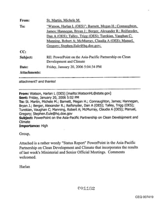From:            St. Martin, Michele M.
To:              "Watson, Harlan L (OES)"; Barnett, Megan H.; Connaughton,
                 James; Hannegan, Bryan J.; Berger, Alexander R.; Reifsnvder,
                 Dan A (OES); Talley, Trigg (OES); Turekian, Vaughan C;
                 Manning, Robert A; McMurrav, Claudia A (OES); Manuel,
                 Gregory; Stephen.Eule@hq.doe.gov;
CC:
Subject:         RE: PowerPoint on the Asia-Pacific Partnership on Clean
                 Development and Climate
Date:            Friday, January 20, 2006 5:04:34 PM
Attachments:

attachment? and thanks!


From: Watson, Harlan L (OES) [mailto:WatsonHL@state.gov]
Sent: Friday, January 20, 2006 5:02 PM
To; St. Martin, Michele M.; Barnett, Megan H.; Connaughton, James; Hannegan,
Bryan J.; Berger, Alexander R.; Reifsnyder, Dan A (OES); Talley, Trigg (OES);
Turekian, Vaughan C; Manning, Robert A; McMurray, Claudia A (OES); Manuel,
Gregory; Stephen.Eule@hq.doe.gov
Subject." PowerPoint on the Asia-Pacific Partnership on Clean Development and
Climate
Importance: High

Group,

Attached is a rather weedy "Status Report" PowerPoint in the Asia-Pacific
Partnership on Clean Development and Climate that incorporates the results
of last week’s Ministerial and Senior Official Meetings. Comments
welcomed.

Harlan




                                                                           CEQ 007419
 
