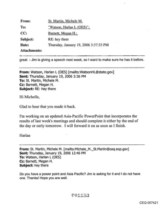 From:              St. Martin, Michele M.
To:                "Watson, Harlan L (OES)";
                   Barnett, Megan H.;
Subject:           RE: hey there
Date:              Thursday, January 19, 2006 3:37:33 PM
Attachments:

great - Jim is giving a speech next week, so I want to make sure he has it before.


From: Watson, Harlan L (OES) [mailto:WatsonHL@state.gov]
Sent: Thursday, January 19, 2006 3:36 PM
To: St. Martin, Michele M.
Cc: Barnett, Megan H.
Subje~: RE: hey there

Hi Michelle,

Glad to hear that you made it back.

I’m working on an updated Asia-Pacific PowerPoint that incorporates the
results of last week’s meetings and should complete it either by the end of
the day or early tomorrow. I will forward it on as soon as I finish.

Harlan


                                              St.Martin@ceq.eop.gov]
From: St. Martin, Michele M. [mailto:Michele M.
Sent: Thursday, January 19, 2006 12:46 PM
To: Watson, Harlan L (OES)
Cc: Barnett, Megan H.
Subje~: hey there

Do you have a power point and Asia Pacific? Jim is asking for it and I do not have
one. Thanks! Hope you are well.




                                                                                     CEQ 007421
 