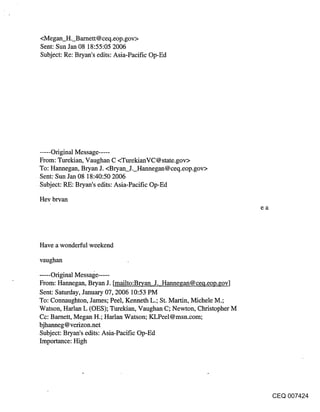 <Megan H. Barnett@ceq.eop.gov>
Sent: Sun Jan 08 18:55:05 2006
Subject: Re: Bryan’s edits: Asia-Pacific Op-Ed




..... Original Message .....
From: Turekian, Vaughan C <TurekianVC @ state.gov>
To: Hannegan, Bryan J. <Bryan J. Hannegan@ceq.eop.gov>
Sent: Sun Jan 08 18:40:50 2006
Subject: RE: Bryan’s edits: Asia-Pacific Op-Ed
Hey bryan
                                                                     ea




Have a wonderful weekend

vaughan

..... Original Message .....
From: Hannegan, Bryan J. [mailto:Bryan J. Hannegan@ceq.eop.gov]
Sent: Satttrday, January 07, 2006 10:53 PM
To: Connaughton, James; Peel, Kenneth L.; St. Martin, Michele M.;
Watson, Harlan L (OES); Turekian, Vaughan C; Newton, Christopher M
Cc: Barnett, Megan H.; Harlan Watson; KLPeel@msn.com;
bjhanneg @verizon.net
Subject: Bryan’s edits: Asia-Pacific Op-Ed
Importance: High




                                                                          CEQ 007424
 