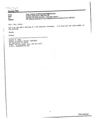From:                 Pugh, Graham M (OES) [PughGM@state.gov]
                      Monday, February 07, 2005 5:52 PM
Sent:               ¯ Cooney, Phil; Peel, Kenneth L.; Hannegan, Bryan 3.
To:                   RE: Notional Schedule for Fourth National Communications to the UNFCCC
Subject:

Phil, Ken, Bryan,
                                                                                   the room number in
                             at 3 PM tomorr6w (Tuesday). I’ll send you
Let’s do the CAR-4 meeting
the morning.
Thanks,
Graham

 Graham M. Pugh
 office of Global Change (OES/EGC)
 US Department of State
 Phone: 202-647-4688; Fax: 202-647-3970
 E-mail: pughgm@state.gov




                                                                                               CEQ 006787
 