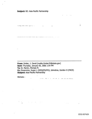Subject: RE: Asia-Pacific Partnership




From: Snider, J. David [mailto:SniderJD@state.gov]
Sent: Thursday, January 05, 2006 1:54 PM
To: St. Martin, Michele M.
Cc: Povenmire, Susan L (OES)(FO/PO); Johndroe, Gordon D (PACE)
Subject: Asia-Pacific Partnership

Michele -




                                                                 CEQ 007429
 