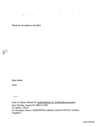 Thanks for the update on the Q&A.




Many thanks,

Susan




From: St. Martin, Michele M. [mailto:Michele M. St.Martin@ceq.eoo.govl
Sent: Thursday, January 05, 2006 2:12 PM
To: Snider, J. David
Cc: Povenmire, Susan L (OES)(FO/PO); Johndroe, Gordon D (PACE); Turekian,
Vaughan C



                                                                            CEQ 007433
 