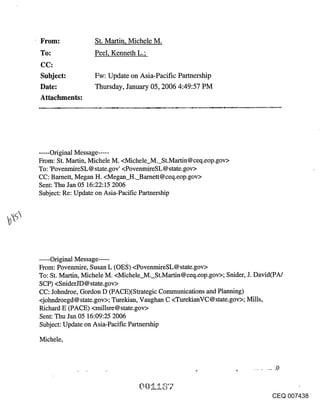 From:             St. Martin, Michele M.
To:               Peel, Kenneth L.;

Subject:          Fw: Update on Asia-Pacific Partnership
Date:             Thursday, January 05, 2006 4:49:57 PM
Attachments:




...... Original Message .....
From: St. Martin, Michele M. <Michele_M._St.Martin@ceq.eop.gov>
To: ’PovenmireSL@ state.gov’ <PovenmireSL@ state.gov>
CC: Barnett, Megan H. <Megan H. Barnett@ceq.eop.gov>
Sent: Thu Jan 05 16:22:15 2006
Subject: Re: Update on Asia-Pacific Partnership




..... Original Message .....
From: Povenmire, Susan L (OE~;) <PovenmireSL@state.gov>
To: St. Martin, Michele M. <Michele_M._St.Martin@ceq.eop.gov>; Snider, J. David(PA/
SCP) <SniderJD @ state.gov>
CC: Johndroe, Gordon D (PACE)(Strategic Communications and Planning)
<johndroegd@ state.gov>; Turekian, Vaughan C <TurekianVC @ state.gov>; Mills,
Richard E (PACE) <millsre@state.gov>
Sent: Thu Jan 05 16:09:25 2006
Subject: Update on Asia-Pacific Partnership

Michele,




                                                                              CEQ 007438
 
