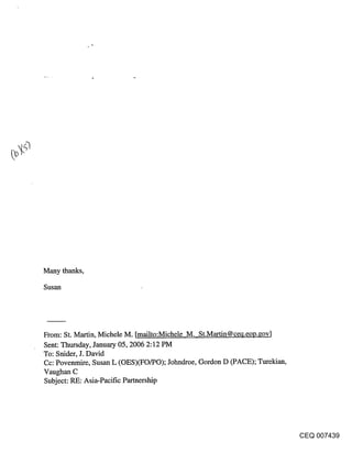 Many thanks,

Susan




From: St. Martin, Michele M. [mailto:Michele M. St.Martin@ce~l.eol3.gov]
Sent: Thursday, January 05, 2006 2:12 PM
To: Snider, J. David
Cc: Povenmire, Susan L (OES)(FO/PO); Johndroe, Gordon D (PACE); Turekian,
Vaughan C
Subject: RE: Asia-Pacific Partnership




                                                                            CEQ 007439
 