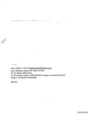From: Snider, J. David [mailto:SniderJD @ state.gov]
Sent: Thursday, January 05, 2006 1:54 PM
To: St. Martin, Michele M.
Cc: Povenmire, Susan L (OES)(FO/PO); Johndroe, Gordon D (PACE)
Subject: Asia-Pacific Partnership

Michele -




                                                                 CEQ 007440
 