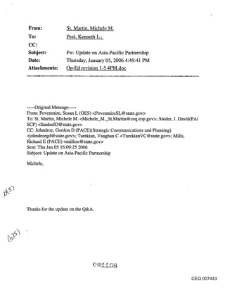 ~rom:              St. Martin, Michele M.
~o:                Peel, Kenneth L.;


Subject:           Fw: Update on Asia-Pacific Partnership
Date:              Thursday, January 05, 2006 4:49:41 PM
Attachments:       Op-Ed revision 1-5 4PM.doc




...... Original Message .....
From: Povenmire, Susan L (OES) <PovenmireSL@state.gov>
To: St. Martin, Michele M. <Michele_M._St.Martin@ceq.eop.gov>; Snider, J. David(PA/
SCP) <SniderJD@state.gov>
CC: Johndroe, Gordon D (PACE)(Strategic Communications and Planning)
<j ohndroegd @ state.gov>; Turekian, Vaughan C <TurekianVC @ state, gov>; Mills,
Richard E (PACE) <millsre@state.gov>
Sent: Thu Jan 05 16:09:25 2006
Subject: Update on Asia-Pacific Partnership

Michele,




Thanks for the update on the Q&A.




                                                                              CEQ 007443
 